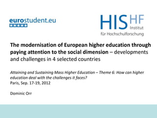 The modernisation of European higher education through
paying attention to the social dimension – developments
and challenges in 4 selected countries

Attaining and Sustaining Mass Higher Education – Theme 6: How can higher
education deal with the challenges it faces?
Paris, Sep. 17-19, 2012

Dominic Orr



                         Attaining and Sustaining Mass Higher Education   Dr. Dominic Orr   1
 