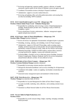 • Reviewing and approving corporate monthly expenses,collection of monthly
statements,expense reports for the School of Medicine; process & approve payroll
• Coordinates Presentation sessions as backup to Program Coordinator
• Administrative support to executive medical directors;
• Reviewing and updating office and safety policies/procedures and ensuring they
are observed; including HIPPA standards
03/10 – 02/11 United Health Group/Evercare NM – Albuquerque,NM
Position: Clinical Admin/ Project Lead – Utilization Management
• Responsible for coordinating and overseeing a variety of departmental projects
including Medicaid patient provider move. Preparing a variety of HIPPA &
Compliance reports.
• Process denial letters for prior authorizations, utilization management support,
appeals and grievance research
09/08 – 02/10 Vaspro - Spine & Muscle Rehabilitation – Albuquerque,NM
Position: Office Manager (position eliminated)
• Review all invoices for appropriate documentation and approval prior to payment.
• Scheduling, invoicing, planning and scheduling events for Project managers
• Administrative support to COO and CFO providing audit accounting reports
including purchase requests & accounts payable. Served as departmental liaison
and Business Analyst by financial activity within the New Mexico and Georgia.
• Maintained knowledge of HIPPA & OSHA policies and procedures, insurance
coverage benefit levels, eligibility systems and verification processes.
• Performed billing of medical services to third party payers (including Insurance,
Workers Compensation, Medicare, Medicaid, and Fee-for-service) and patients,
and performed collection activities for non-collected services.
02/08 – 08/08 Galles & Davis Motor Company – Albuquerque, NM
Position: Customer Relations Manager (position eliminated)
• Responsible for increasing customer purchase expectations
• Managed all aftermarket installations and accessory scheduling for all departments
• Coordinated with multiple vendors on supplying merchandise to dealership and
customers
• Generated various management reports and maintained website inventory
06/07 - 02/08 Hertz Rent-a-Car – Albuquerque, NM
Position: Manager (recruited into Galles & Davis)
• Responsible for Account Management for Galles & Davis Motor Company
• Accounts receivable, marketing, sales,collections, and escalating customer issues
reporting
• Functioned as official Internal Auditor for all New Mexico Hertz locations
01/05 – Present Bullet In Flight Productions, LLC.
Position: Owner
• Responsible for overall concept writings, budget, reporting, managing community
theater personnel
 