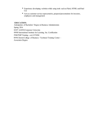 • Experience developing websites while using tools such as Flash, HTML and Final
Cut
• Acts as customer service representative, prepared presentations for investors,
employees and management
EDUCATION:
Anticipation of Bachelors’ Degree in Business Administration
Spring 2016
03/07 AAFES Corporate University
09/00 International Institute for Learning, Inc. Certification
PMI/PMP Training - cert #274304
09/96 Detroit College of Business / Technical Training Center –
Associates Degree
 