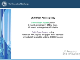 UKRI Open Access policy
Green Open Access policy
6 month embargo in STEM fields
12 month embargo in AHSS fields
Gold Open Access policy
When an APC is paid the paper must be made
immediately available under a CC BY licence
 