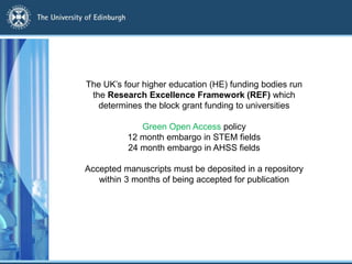 The UK’s four higher education (HE) funding bodies run
the Research Excellence Framework (REF) which
determines the block grant funding to universities
Green Open Access policy
12 month embargo in STEM fields
24 month embargo in AHSS fields
Accepted manuscripts must be deposited in a repository
within 3 months of being accepted for publication
 