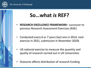 So…what is REF?
• RESEARCH EXCELLENCE FRAMEWORK– successor to
previous Research Assessment Exercises (RAE)
• Conducted every 6 or 7 years (last one in 2014, next
exercise in 2021, submission in November 2020)
• UK national exercise to measure the quantity and
quality of research carried out in UK Universities
• Outcome affects distribution of research funding
 