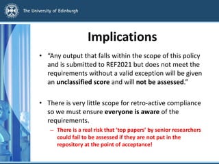 Implications
• “Any output that falls within the scope of this policy
and is submitted to REF2021 but does not meet the
requirements without a valid exception will be given
an unclassified score and will not be assessed.”
• There is very little scope for retro-active compliance
so we must ensure everyone is aware of the
requirements.
– There is a real risk that ‘top papers’ by senior researchers
could fail to be assessed if they are not put in the
repository at the point of acceptance!
 