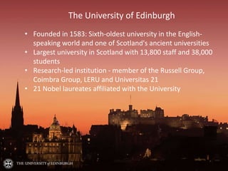 The University of Edinburgh
• Founded in 1583: Sixth-oldest university in the English-
speaking world and one of Scotland's ancient universities
• Largest university in Scotland with 13,800 staff and 38,000
students
• Research-led institution - member of the Russell Group,
Coimbra Group, LERU and Universitas 21
• 21 Nobel laureates affiliated with the University
 