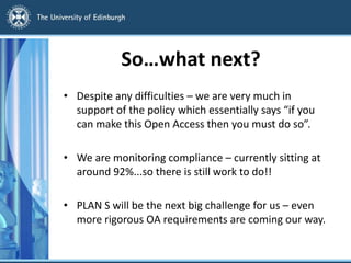 So…what next?
• Despite any difficulties – we are very much in
support of the policy which essentially says “if you
can make this Open Access then you must do so”.
• We are monitoring compliance – currently sitting at
around 92%...so there is still work to do!!
• PLAN S will be the next big challenge for us – even
more rigorous OA requirements are coming our way.
 