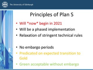 Principles of Plan S
• Will *now* begin in 2021
• Will be a phased implementation
• Relaxation of stringent technical rules
• No embargo periods
• Predicated on expected transition to
Gold
• Green acceptable without embargo
 