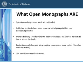 What Open Monographs ARE
• Open Access long-format publications (books)
• Published version is OA – could be an exclusively OA publisher, or a
traditional publisher
• There is typically a fee to make the book open access, but there is no costs to
buy or access the book.
• Content normally licenced using creative commons of some variety (liberal or
more restrictive).
• Can be machine-read/text-mined.
 