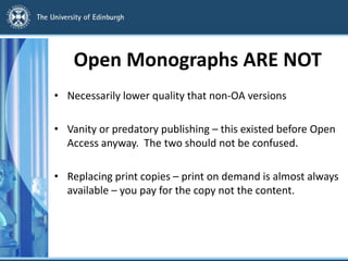 Open Monographs ARE NOT
• Necessarily lower quality that non-OA versions
• Vanity or predatory publishing – this existed before Open
Access anyway. The two should not be confused.
• Replacing print copies – print on demand is almost always
available – you pay for the copy not the content.
 