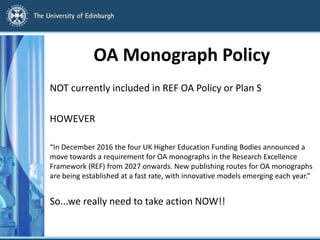 OA Monograph Policy
NOT currently included in REF OA Policy or Plan S
HOWEVER
“In December 2016 the four UK Higher Education Funding Bodies announced a
move towards a requirement for OA monographs in the Research Excellence
Framework (REF) from 2027 onwards. New publishing routes for OA monographs
are being established at a fast rate, with innovative models emerging each year.”
So...we really need to take action NOW!!
 