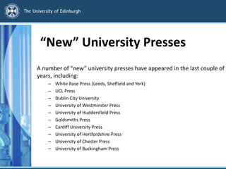 “New” University Presses
A number of “new” university presses have appeared in the last couple of
years, including:
– White Rose Press (Leeds, Sheffield and York)
– UCL Press
– Dublin City University
– University of Westminster Press
– University of Huddersfield Press
– Goldsmiths Press
– Cardiff University Press
– University of Hertfordshire Press
– University of Chester Press
– University of Buckingham Press
 