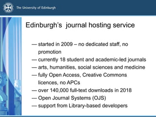 Edinburgh’s journal hosting service
— started in 2009 – no dedicated staff, no
promotion
— currently 18 student and academic-led journals
— arts, humanities, social sciences and medicine
— fully Open Access, Creative Commons
licences, no APCs
— over 140,000 full-text downloads in 2018
— Open Journal Systems (OJS)
— support from Library-based developers
 