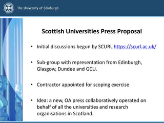 Scottish Universities Press Proposal
• Initial discussions begun by SCURL https://scurl.ac.uk/
• Sub-group with representation from Edinburgh,
Glasgow, Dundee and GCU.
• Contractor appointed for scoping exercise
• Idea: a new, OA press collaboratively operated on
behalf of all the universities and research
organisations in Scotland.
 