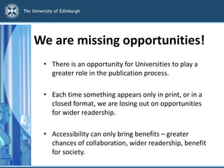 We are missing opportunities!
• There is an opportunity for Universities to play a
greater role in the publication process.
• Each time something appears only in print, or in a
closed format, we are losing out on opportunities
for wider readership.
• Accessibility can only bring benefits – greater
chances of collaboration, wider readership, benefit
for society.
 