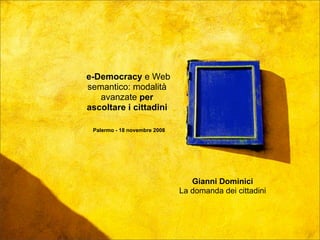 Palermo - 18 novembre 2008



e-Democracy e Web
semantico: modalità
   avanzate per
ascoltare i cittadini

 Palermo - 18 novembre 2008




                                 Gianni Dominici
                              La domanda dei cittadini
 