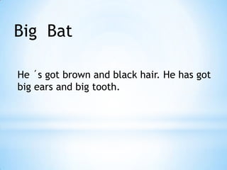 Big Bat
He ´s got brown and black hair. He has got
big ears and big tooth.
 