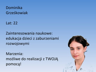 Dominika  Grześkowiak Lat: 22 Zainteresowania naukowe: edukacja dzieci z zaburzeniami rozwojowymi Marzenia:  możliwe do realizacji z TWOJĄ pomocą! 