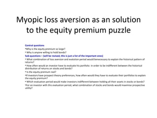 Myopic loss aversion as an solution
  to the equity premium puzzle
  Central questions
  •Why is the equity premium so large?
  • Why is anyone willing to hold bonds?
  Sub-questions – (will be revised, this is just a list of the important ones)
  • What combination of loss aversion and evalution period would benecessary to explain the historical pattern of
  returns?
  • How often would an investor have to evaluate his portfolio in order to be indifferent between the historical
  distribution of returns on stocks and bonds?
  • Is the equity premium real?
  •If investors have prospect theory preferences, how often would they have to evaluate their portfolios to explain
  the equity premium?
  • Which evaluation period would make investors indifferent between holding all their assets in stocks or bonds?
  •For an investor with this evaluation period, what combination of stocks and bonds would maximise prospective
  utility?
 