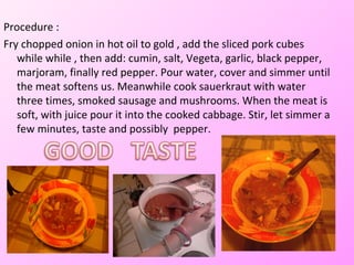 Procedure :
Fry chopped onion in hot oil to gold , add the sliced ​pork cubes
   while while , then add: cumin, salt, Vegeta, garlic, black pepper,
   marjoram, finally red pepper. Pour water, cover and simmer until
   the meat softens us. Meanwhile cook sauerkraut with water
   three times, smoked sausage and mushrooms. When the meat is
   soft, with juice pour it into the cooked cabbage. Stir, let simmer a
   few minutes, taste and possibly pepper.
 