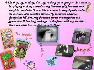 I like shopping, reading, dancing, making sport, going to the nature
   but playing with my animals is my favourite.My favourite books
   are girls´ novels but I akso like to browse in encyclopedia and at
   the last time also detective stories.My favourite writer is
   Jacqueline Wilson. My favourite sports are dodgeball and
   gymnastics. I love long walkings in the forest with my beautiful
   black and white tomcat.His name´s Lewis.
 