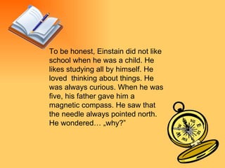 To be honest, Einstain did not like school when he was a child. He likes studying all by himself. He loved  thinking about things. He was always curious. When he was five, his father gave him a magnetic compass. He saw that the needle always pointed north. He wondered… „why?”  