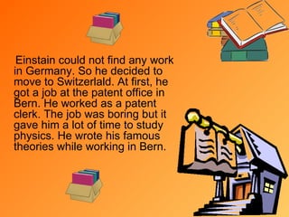Einstain could not find any work in Germany. So he  decided to  move to Switzerlald.  At first, h e got a job at the patent office in Bern. He worked as a patent clerk. The job was boring  b ut it gave him a lot of time to study physics. He wrote his famous theories while working in Bern.  