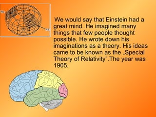 We would say that Einstein had a great mind. He imagined many things that few people thought possible. He wrote down his imaginations as a theory. His ideas came to be known as the  „ Special Theory of   Relativity ” .The year was 1905.   
