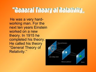He was a very hard-working man. For the next ten years Einstein worked on a new theory. In 1915 he completed his theory. He called his theory ”General Theory of Relativity.’’  ''General Theory of Relativity,,  