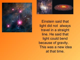 Einstein said that light did not  always travel in a stra i ght line. He said tha t  light could bend because of gravity.  This was a new idea  at that time . 