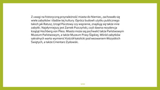 WSB
Z uwagi na historyczną przynależność miasta do Niemiec, zachowało się
wiele zabytków i śladów tej kultury. Oprócz budowli użytku publicznego
takich jak Ratusz, Urząd Pocztowy czy więzienie, znajdują się także inne
zabytki. Najsłynniejszy jest Zamek Pszczyński, czyli dawna rezydencja
książąt Hochberg von Pless. Miasto może się pochwalić także Państwowym
Muzeum Państwowym, a także Muzeum Prasy Śląskiej.Wśród zabytków
sakralnych warto wymienić Kościół katolicki pod wezwaniem Wszystkich
Świętych, a także Cmentarz Żydowski.
 
