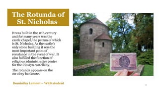 The Rotunda of
St. Nicholas
It was built in the 11th century
and for many years was the
castle chapel, the patron of which
is St. Nicholas. As the castle’s
only stone building it was the
most important point of
resistance in the event of war. It
also fulfilled the function of
religious administrative centre
for the Cieszyn castellany.
The rotunda appears on the
20-zloty banknote.
Dominika Lament – WSB student 10
 