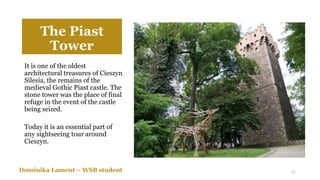 The Piast
Tower
It is one of the oldest
architectural treasures of Cieszyn
Silesia, the remains of the
medieval Gothic Piast castle. The
stone tower was the place of final
refuge in the event of the castle
being seized.
Today it is an essential part of
any sightseeing tour around
Cieszyn.
Dominika Lament – WSB student 11
 