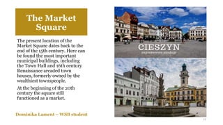 The Market
Square
The present location of the
Market Square dates back to the
end of the 15th century. Here can
be found the most important
municipal buildings, including
the Town Hall and 16th century
Renaissance arcaded town
houses, formerly owned by the
wealthiest townspeople.
At the beginning of the 20th
century the square still
functioned as a market.
Dominika Lament – WSB student
12
 