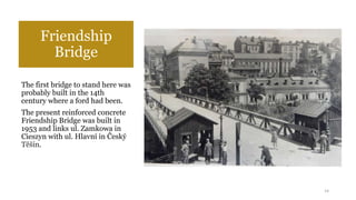 Friendship
Bridge
The first bridge to stand here was
probably built in the 14th
century where a ford had been.
The present reinforced concrete
Friendship Bridge was built in
1953 and links ul. Zamkowa in
Cieszyn with ul. Hlavní in Český
Těšín.
14
 