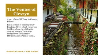 The Venice of
Cieszyn
a part of the Old Town in Cieszyn,
Poland.
It is a section of contemporary
Przykopa Street which comprises
buildings from the 18th-19th
century, many of them with
bridges over the course of
Młynówka (an artificial canal).
Dominika Lament – WSB student
 
