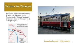 Trams in Cieszyn
Trams in Cieszyn was a tramway
system that operated in the
former Austro-Hungarian town
of Cieszyn from 12 February 1911
to 2 April 1921.
Dominika Lament – WSB student 16
 