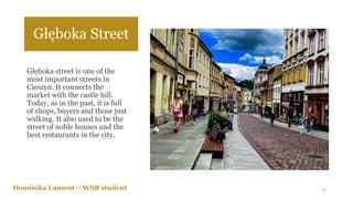 Głęboka Street
Głęboka street is one of the
most important streets in
Cieszyn. It connects the
market with the castle hill.
Today, as in the past, it is full
of shops, buyers and those just
walking. It also used to be the
street of noble houses and the
best restaurants in the city.
Dominika Lament – WSB student 17
 