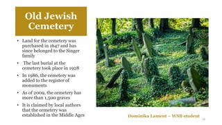 Old Jewish
Cemetery
• Land for the cemetery was
purchased in 1647 and has
since belonged to the Singer
family
• The last burial at the
cemetery took place in 1928
• In 1986, the cemetery was
added to the register of
monuments
• As of 2009, the cemetery has
more than 1,500 graves
• It is claimed by local authors
that the cemetery was
established in the Middle Ages Dominika Lament – WSB student
18
 