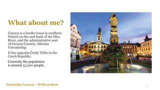 What about me?
Cieszyn is a border town in southern
Poland on the east bank of the Olza
River, and the administrative seat
of Cieszyn Country, Silesian
Voivodeship.
It lies opposite Český Těšín in the
Czech Republic.
Currently the population
is around 33,500 people.
Dominika Lament – WSB student 2
 