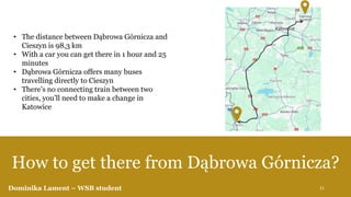 How to get there from Dąbrowa Górnicza?
• The distance between Dąbrowa Górnicza and
Cieszyn is 98,3 km
• With a car you can get there in 1 hour and 25
minutes
• Dąbrowa Górnicza offers many buses
travelling directly to Cieszyn
• There’s no connecting train between two
cities, you’ll need to make a change in
Katowice
Dominika Lament – WSB student 21
 