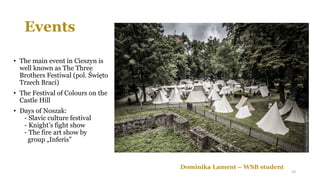 Events
• The main event in Cieszyn is
well known as The Three
Brothers Festiwal (pol. Święto
Trzech Braci)
• The Festival of Colours on the
Castle Hill
• Days of Noszak:
- Slavic culture festival
- Knight’s fight show
- The fire art show by
group „Inferis”
Dominika Lament – WSB student
23
 