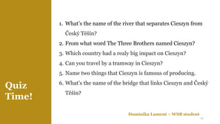 Quiz
Time!
Dominika Lament – WSB student
1. What’s the name of the river that separates Cieszyn from
Český Těšín?
2. From what word The Three Brothers named Cieszyn?
3. Which country had a realy big impact on Cieszyn?
4. Can you travel by a tramway in Cieszyn?
5. Name two things that Cieszyn is famous of producing.
6. What’s the name of the bridge that links Cieszyn and Český
Těšín?
24
 