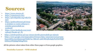 Sources
• https://www.cieszyn.pl/
• https://visitcieszyn.com/
• https://pl.wikipedia.org/wiki/Cie
szyn
• https://podrozebezosci.pl/cieszy
n-atrakcje-co-warto-zobaczyc-i-
zwiedzic-przewodnik-na-
weekend/
• https://www.facebook.com/swiet
o3braci/?locale=pl_PL
Dominika Lament – WSB student
• https://antekwpodrozy.pl/232-cieszyn-krotki-przewodnik-po-miescie
• https://www.google.com/maps/place/Cieszyn/data=!4m2!3m1!1s0x471403
f241e1deb5:0xced5e5ea497f09f2?sa=X&ved=2ahUKEwjEo6q6yNyDAxWjQf
EDHciyDPQQ8gF6BAgPEAA
All the pictures where taken from either these pages or from google graphics.
25
 