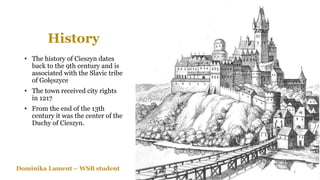 History
• The history of Cieszyn dates
back to the 9th century and is
associated with the Slavic tribe
of Gołęszyce
• The town received city rights
in 1217
• From the end of the 13th
century it was the center of the
Duchy of Cieszyn.
Dominika Lament – WSB student 3
 