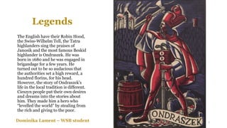Legends
The English have their Robin Hood,
the Swiss-Wilhelm Tell, the Tatra
highlanders sing the praises of
Janosik and the most famous Beskid
highlander is Ondraszek. He was
born in 1680 and he was engaged in
brigandage for a few years. He
turned out to be so audacious that
the authorities set a high reward, a
hundred florins, for his head.
However, the story of Ondraszek’s
life in the local tradition is different.
Cieszyn people put their own desires
and dreams into the stories about
him. They made him a hero who
“levelled the world” by stealing from
the rich and giving to the poor.
Dominika Lament – WSB student 5
 