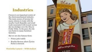 Industries
Cieszyn is an important centre of
the electromechanical industry.
The main source of income for
many citizens is trade with the
nearby Czech Republic and retail
trade associated with transit across
the two bridges over the Olza to
Český Těšín. In the past, the city
was home to many furniture
factories.
But we are also famous from:
• Prince polo wafels
• Brackie Browar where Żywiec
Porter is brewed
Dominika Lament – WSB student
 