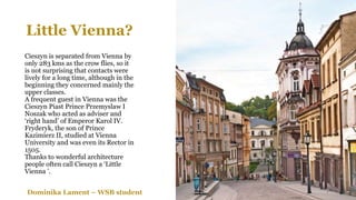 Little Vienna?
Cieszyn is separated from Vienna by
only 283 kms as the crow flies, so it
is not surprising that contacts were
lively for a long time, although in the
beginning they concerned mainly the
upper classes.
A frequent guest in Vienna was the
Cieszyn Piast Prince Przemyslaw I
Noszak who acted as adviser and
‘right hand’ of Emperor Karol IV.
Fryderyk, the son of Prince
Kazimierz II, studied at Vienna
University and was even its Rector in
1505.
Thanks to wonderful architecture
people often call Cieszyn a ‘Little
Vienna ’.
Dominika Lament – WSB student
 