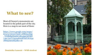 What to see?
https://www.google.com/maps/
d/u/0/viewer?mid=1HKIuz1Sqx
_VGBkBpHm6k75Kz4tgJ3kY&ll
=49.75277793246008%2C18.634
786931902852&z=16
Most of Cieszyn's monuments are
located in the polish part of the city.
Here is a map to see most of them:
Dominika Lament – WSB student
 