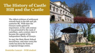 The oldest evidence of settlement
extends back to the 6th and 5th
centuries BC. With time the
Cieszyn castle gained in
importance, in the 12th century
it was promoted to the rank of
castellany, and a century later it
became the capital of the
independent Duchy of Cieszyn.
In 1947 the State Music School
moved here, and since 2005 the
castle has been the home to
a regional design centre.
The History of Castle
Hill and the Castle
Dominika Lament – WSB student
 