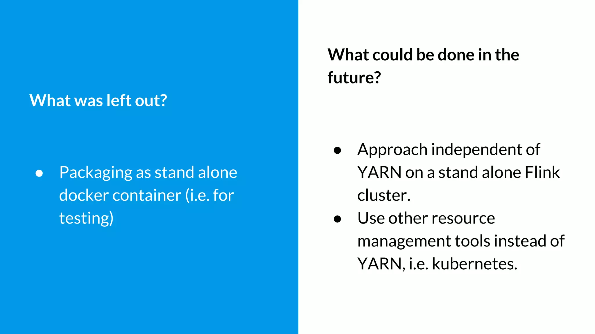 What was left out?
● Packaging as stand alone
docker container (i.e. for
testing)
What could be done in the
future?
● Approach independent of
YARN on a stand alone Flink
cluster.
● Use other resource
management tools instead of
YARN, i.e. kubernetes.