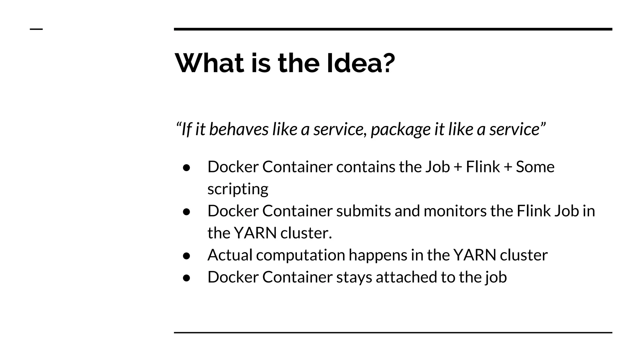What is the Idea?
“If it behaves like a service, package it like a service”
● Docker Container contains the Job + Flink + Some
scripting
● Docker Container submits and monitors the Flink Job in
the YARN cluster.
● Actual computation happens in the YARN cluster
● Docker Container stays attached to the job